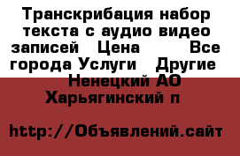 Транскрибация/набор текста с аудио,видео записей › Цена ­ 15 - Все города Услуги » Другие   . Ненецкий АО,Харьягинский п.